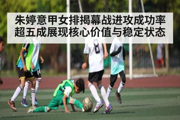 朱婷意甲女排揭幕战进攻成功率超五成展现核心价值与稳定状态