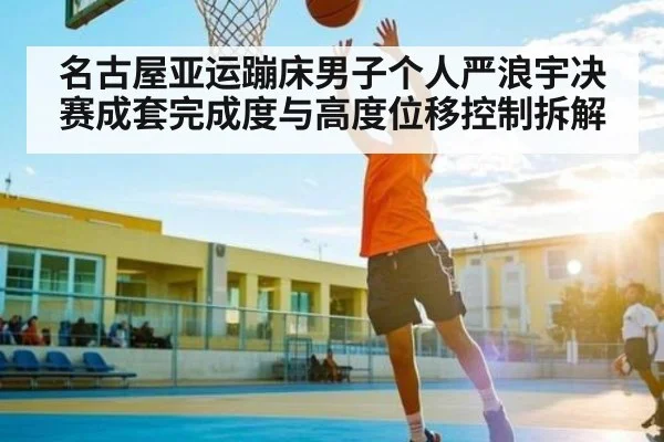 名古屋亚运蹦床男子个人严浪宇决赛成套完成度与高度位移控制拆解