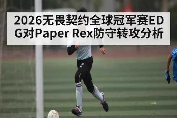 2026无畏契约全球冠军赛EDG对Paper Rex防守转攻分析